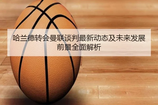 哈兰德转会曼联谈判最新动态及未来发展前景全面解析