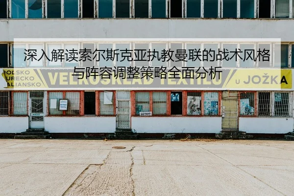 深入解读索尔斯克亚执教曼联的战术风格与阵容调整策略全面分析